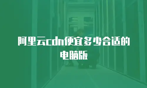 阿里云cdn便宜多少合适的电脑版