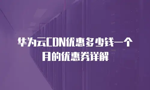 华为云CDN优惠多少钱一个月的优惠券详解