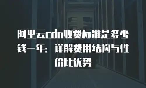 阿里云cdn收费标准是多少钱一年：详解费用结构与性价比优势