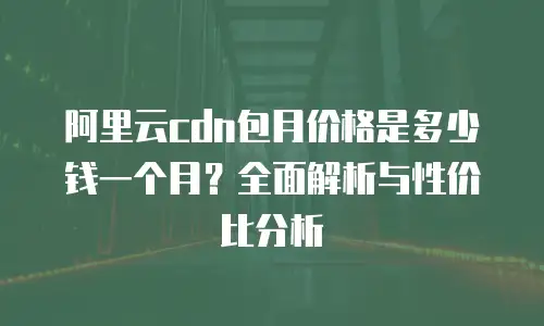 阿里云cdn包月价格是多少钱一个月？全面解析与性价比分析