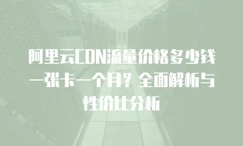 阿里云CDN流量价格多少钱一张卡一个月？全面解析与性价比分析