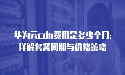华为云cdn费用是多少个月：详解套餐周期与价格策略