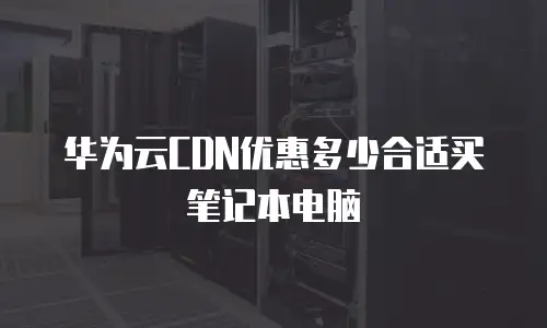 华为云CDN优惠多少合适买笔记本电脑