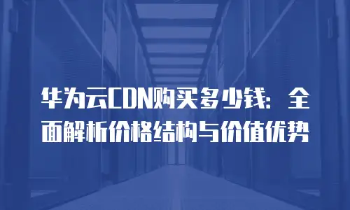 华为云CDN购买多少钱：全面解析价格结构与价值优势