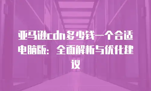 亚马逊cdn多少钱一个合适电脑版：全面解析与优化建议