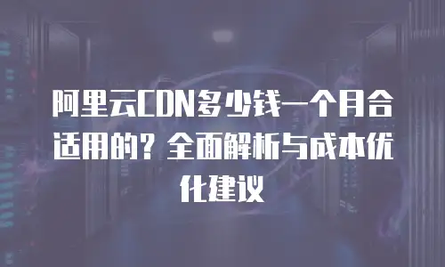 阿里云CDN多少钱一个月合适用的？全面解析与成本优化建议