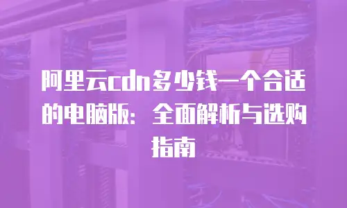 阿里云cdn多少钱一个合适的电脑版：全面解析与选购指南