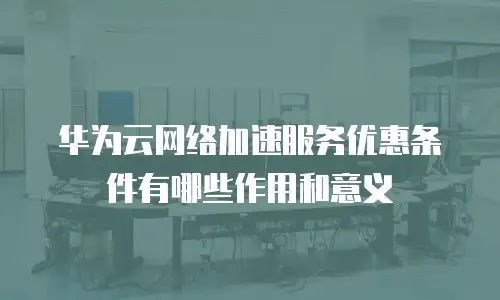 华为云网络加速服务优惠条件有哪些作用和意义