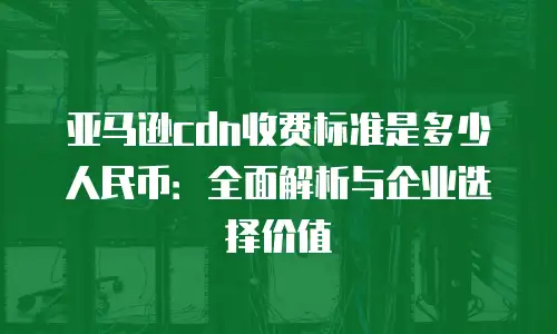 亚马逊cdn收费标准是多少人民币：全面解析与企业选择价值