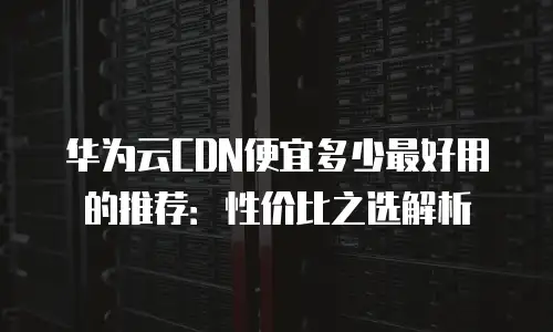 华为云CDN便宜多少最好用的推荐：性价比之选解析