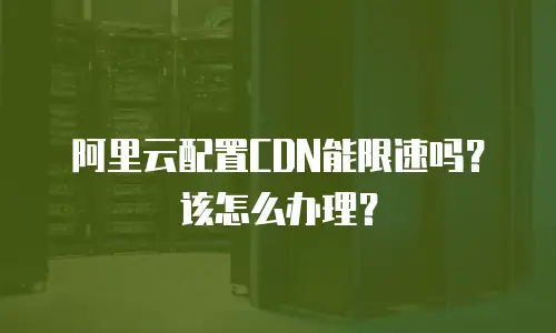阿里云配置CDN能限速吗？该怎么办理？