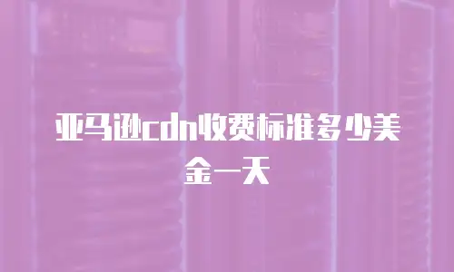 亚马逊cdn收费标准多少美金一天