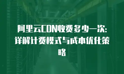 阿里云CDN收费多少一次：详解计费模式与成本优化策略
