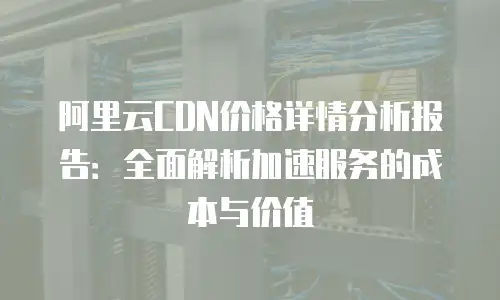 阿里云CDN价格详情分析报告：全面解析加速服务的成本与价值