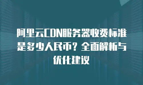 阿里云CDN服务器收费标准是多少人民币？全面解析与优化建议
