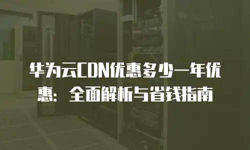 华为云CDN优惠多少一年优惠：全面解析与省钱指南