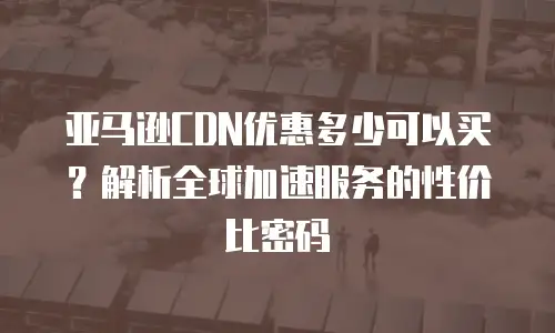 亚马逊CDN优惠多少可以买？解析全球加速服务的性价比密码