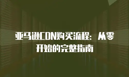 亚马逊CDN购买流程：从零开始的完整指南