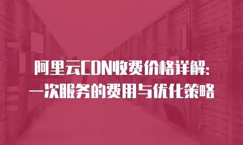 阿里云CDN收费价格详解：一次服务的费用与优化策略