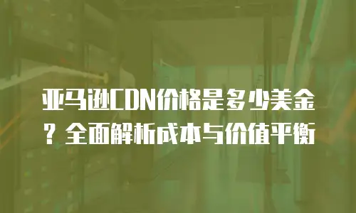 亚马逊CDN价格是多少美金？全面解析成本与价值平衡
