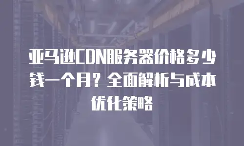 亚马逊CDN服务器价格多少钱一个月？全面解析与成本优化策略