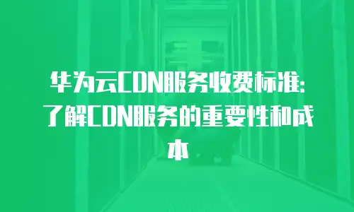 华为云CDN服务收费标准：了解CDN服务的重要性和成本