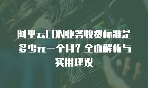 阿里云CDN业务收费标准是多少元一个月？全面解析与实用建议