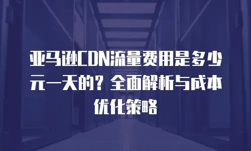 亚马逊CDN流量费用是多少元一天的？全面解析与成本优化策略