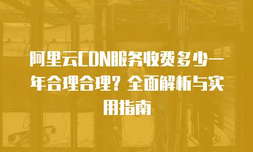 阿里云CDN服务收费多少一年合理合理？全面解析与实用指南