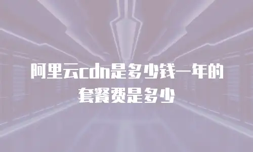 阿里云cdn是多少钱一年的套餐费是多少