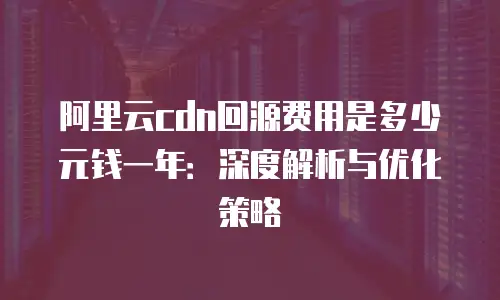 阿里云cdn回源费用是多少元钱一年：深度解析与优化策略