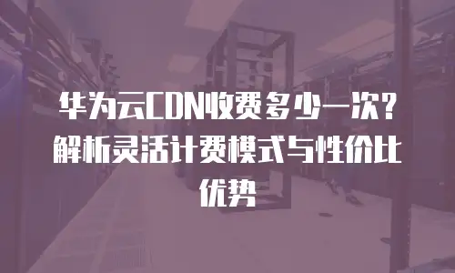华为云CDN收费多少一次？解析灵活计费模式与性价比优势