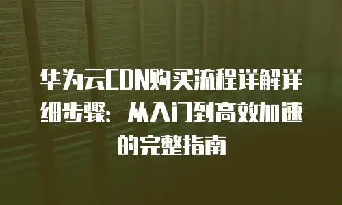 华为云CDN购买流程详解详细步骤：从入门到高效加速的完整指南