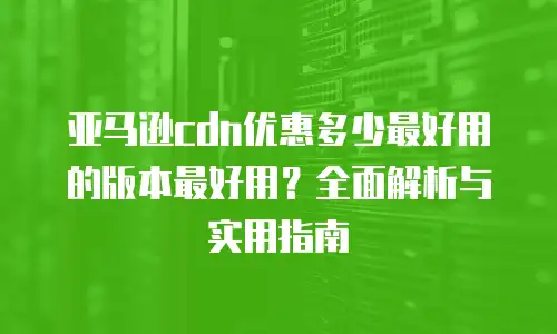 亚马逊cdn优惠多少最好用的版本最好用？全面解析与实用指南