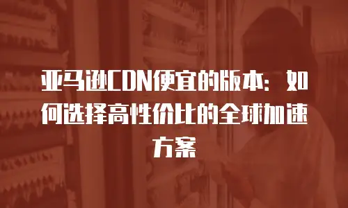 亚马逊CDN便宜的版本：如何选择高性价比的全球加速方案