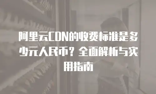 阿里云CDN的收费标准是多少元人民币？全面解析与实用指南