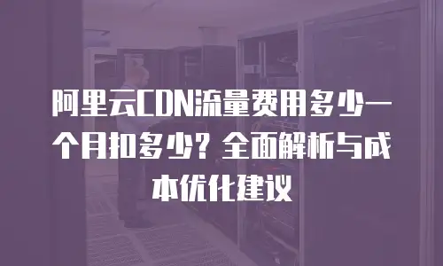 阿里云CDN流量费用多少一个月扣多少？全面解析与成本优化建议