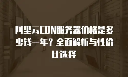 阿里云CDN服务器价格是多少钱一年？全面解析与性价比选择