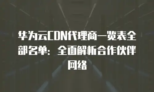 华为云CDN代理商一览表全部名单：全面解析合作伙伴网络