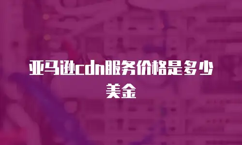 亚马逊cdn服务价格是多少美金