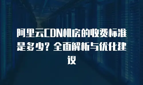 阿里云CDN机房的收费标准是多少？全面解析与优化建议