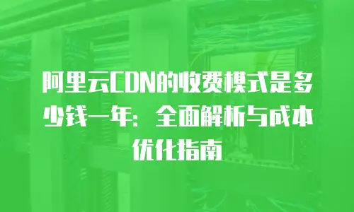 阿里云CDN的收费模式是多少钱一年：全面解析与成本优化指南