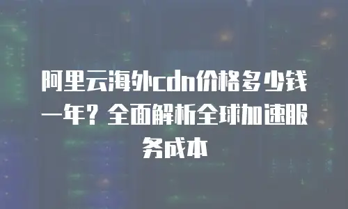 阿里云海外cdn价格多少钱一年？全面解析全球加速服务成本