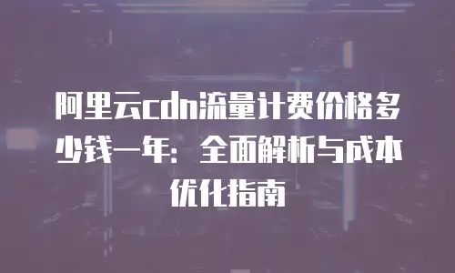 阿里云cdn流量计费价格多少钱一年：全面解析与成本优化指南