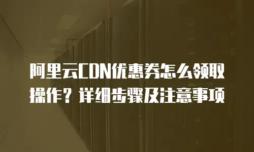 阿里云CDN优惠券怎么领取操作？详细步骤及注意事项