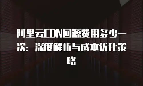 阿里云CDN回源费用多少一次：深度解析与成本优化策略