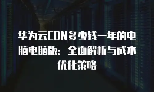 华为云CDN多少钱一年的电脑电脑版：全面解析与成本优化策略