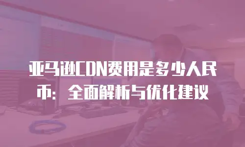 亚马逊CDN费用是多少人民币：全面解析与优化建议