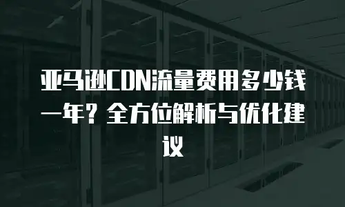 亚马逊CDN流量费用多少钱一年？全方位解析与优化建议