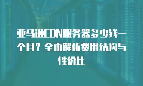 亚马逊CDN服务器多少钱一个月？全面解析费用结构与性价比